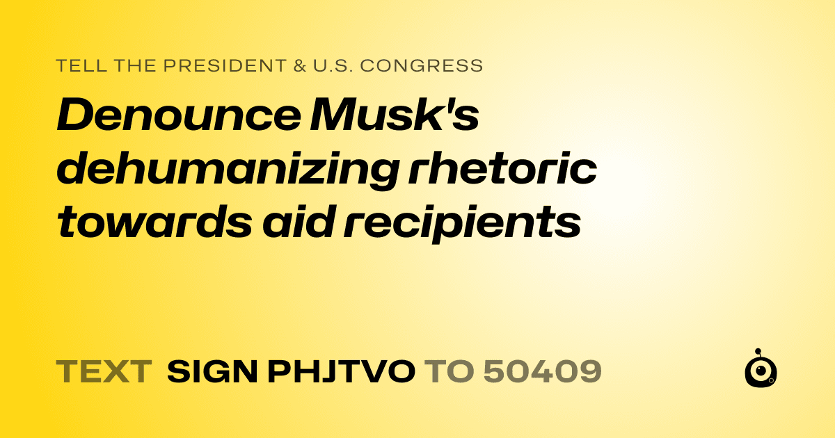 A shareable card that reads "tell the President & U.S. Congress: Denounce Musk's dehumanizing rhetoric towards aid recipients" followed by "text sign PHJTVO to 50409"