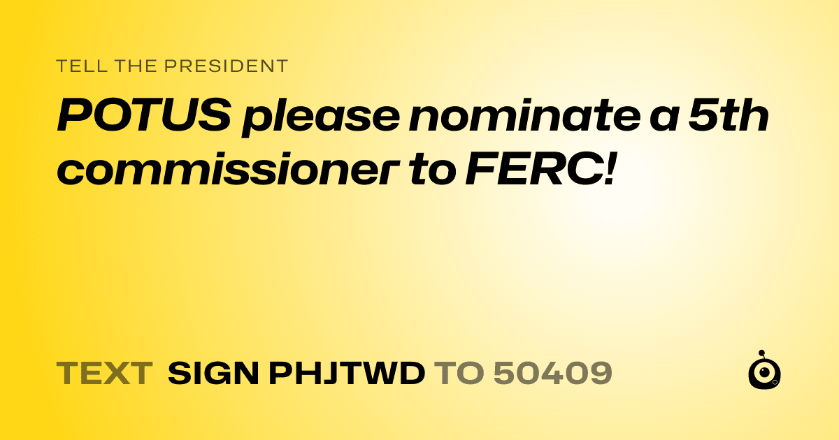 A shareable card that reads "tell the President: POTUS please nominate a 5th commissioner to FERC!" followed by "text sign PHJTWD to 50409"