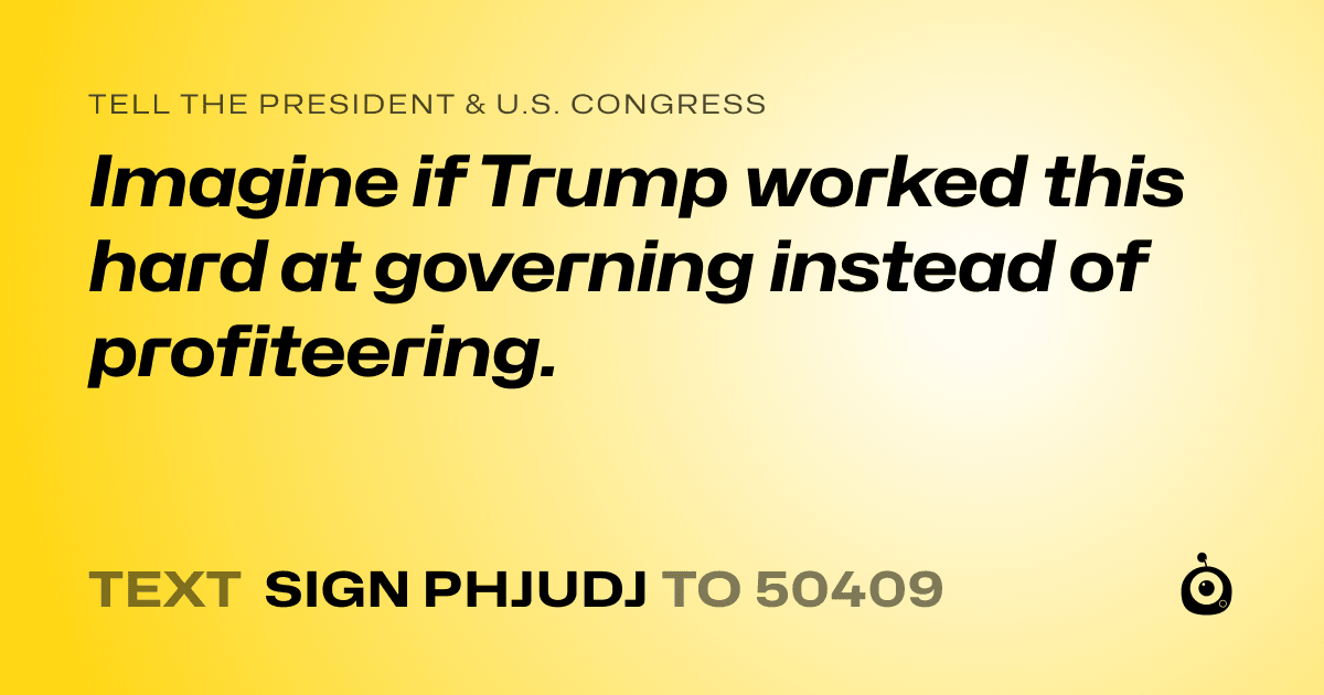 A shareable card that reads "tell the President & U.S. Congress: Imagine if Trump worked this hard at governing instead of profiteering." followed by "text sign PHJUDJ to 50409"