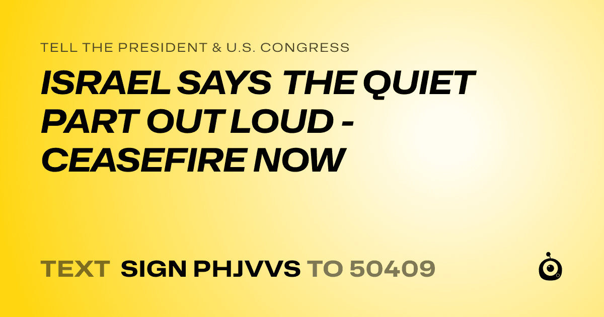 A shareable card that reads "tell the President & U.S. Congress: ISRAEL SAYS THE QUIET PART OUT LOUD - CEASEFIRE NOW" followed by "text sign PHJVVS to 50409"