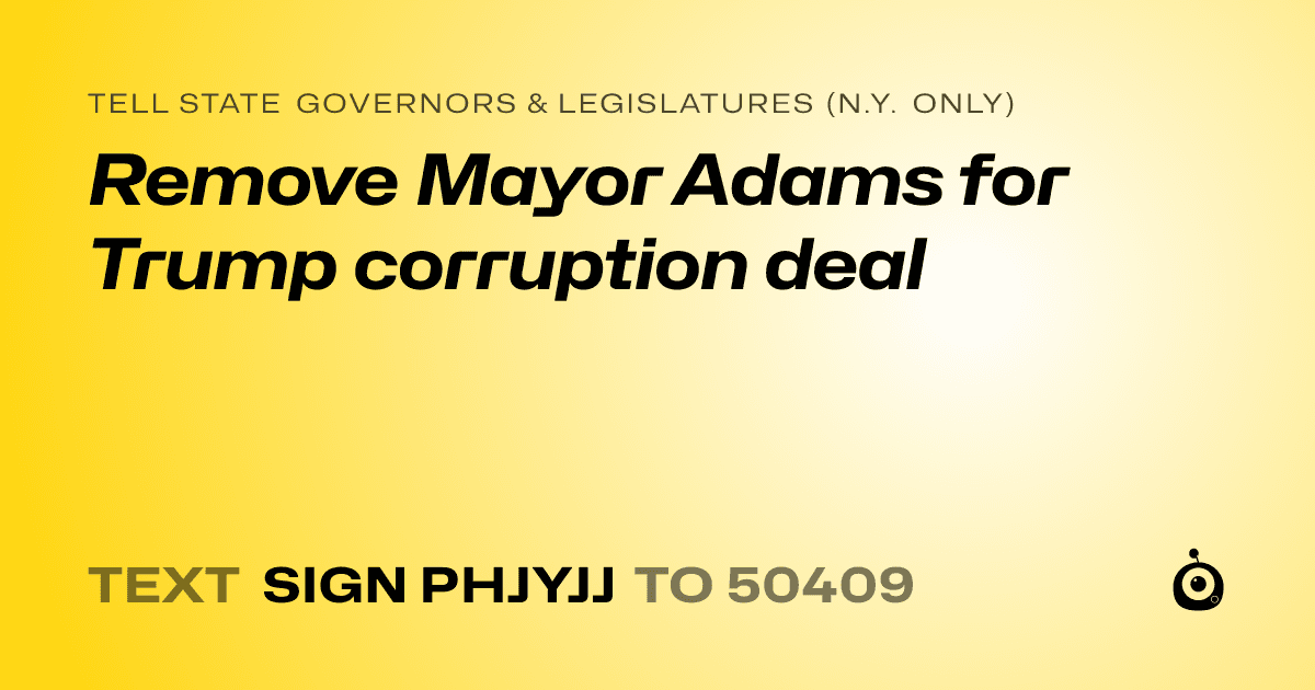 A shareable card that reads "tell State Governors & Legislatures (N.Y. only): Remove Mayor Adams for Trump corruption deal" followed by "text sign PHJYJJ to 50409"