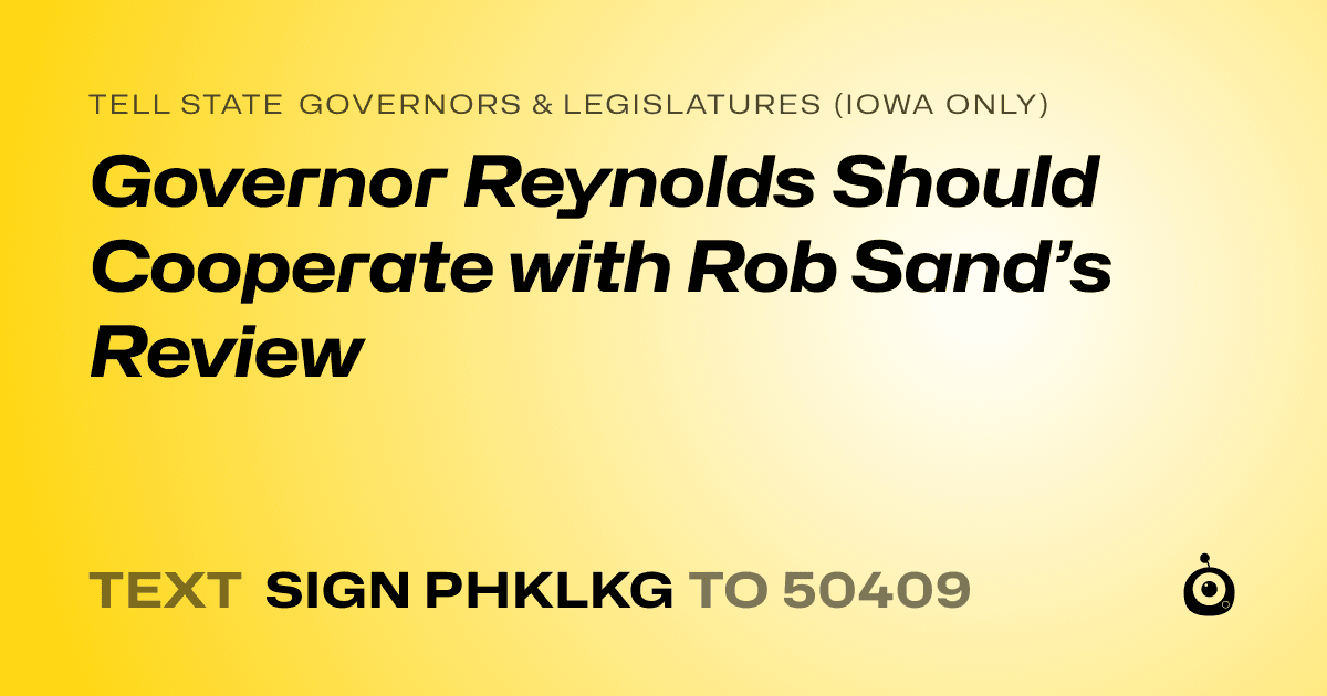 A shareable card that reads "tell State Governors & Legislatures (Iowa only): Governor Reynolds Should Cooperate with Rob Sand’s Review" followed by "text sign PHKLKG to 50409"