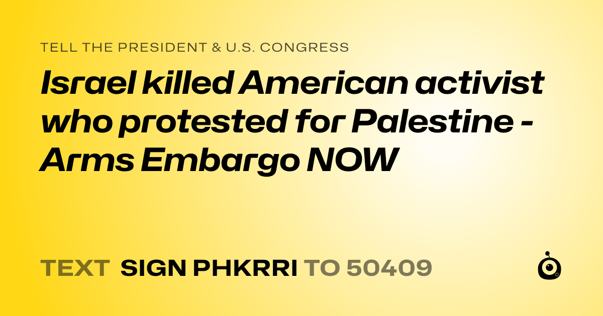 A shareable card that reads "tell the President & U.S. Congress: Israel killed American activist who protested for Palestine - Arms Embargo NOW" followed by "text sign PHKRRI to 50409"