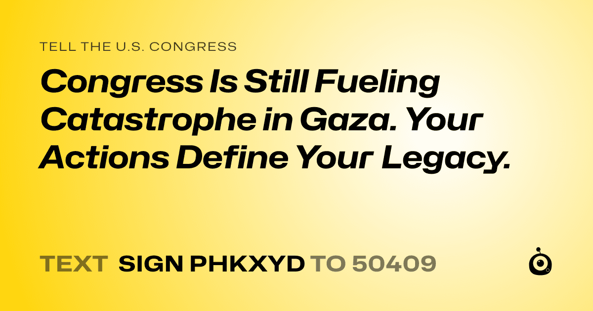 A shareable card that reads "tell the U.S. Congress: Congress Is Still Fueling Catastrophe in Gaza. Your Actions Define Your Legacy." followed by "text sign PHKXYD to 50409"