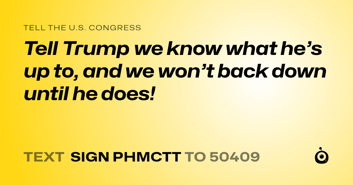 A shareable card that reads "tell the U.S. Congress: Tell Trump we know what he’s up to, and we won’t back down until he does!" followed by "text sign PHMCTT to 50409"