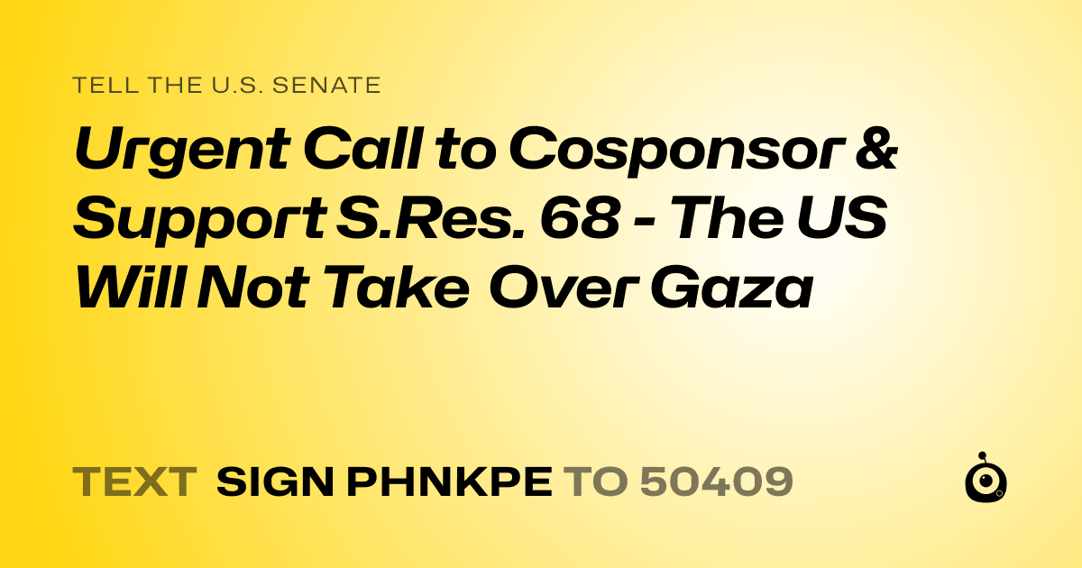 A shareable card that reads "tell the U.S. Senate: Urgent Call to Cosponsor & Support S.Res. 68 - The US Will Not Take Over Gaza" followed by "text sign PHNKPE to 50409"