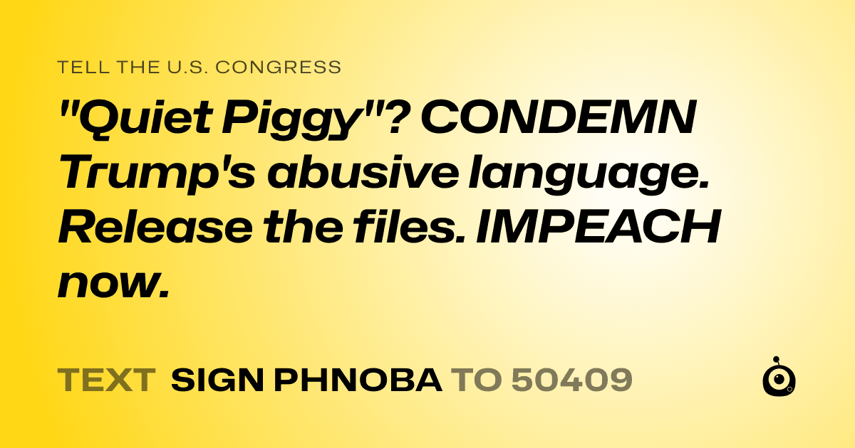 A shareable card that reads "tell the U.S. Congress: "Quiet Piggy"?
CONDEMN Trump's abusive language.
Release the files. IMPEACH now." followed by "text sign PHNOBA to 50409"