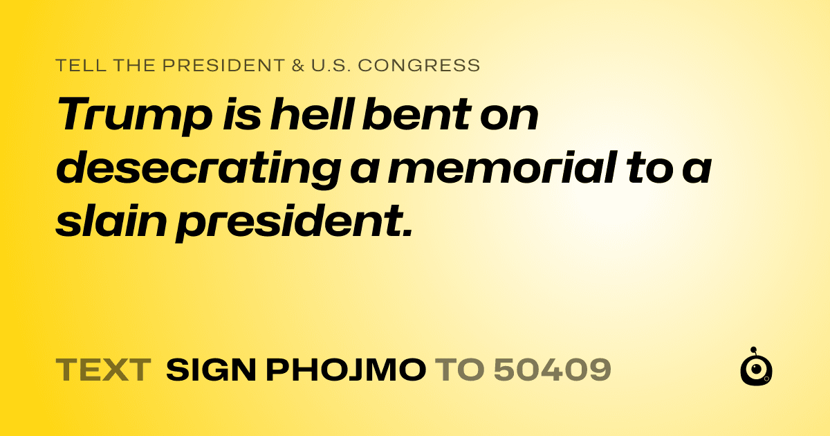 A shareable card that reads "tell the President & U.S. Congress: Trump is hell bent on desecrating a memorial to a slain president." followed by "text sign PHOJMO to 50409"