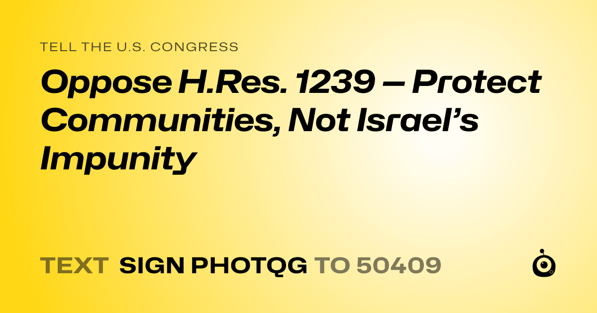 A shareable card that reads "tell the U.S. Congress: Oppose H.Res. 1239 — Protect Communities, Not Israel’s Impunity" followed by "text sign PHOTQG to 50409"