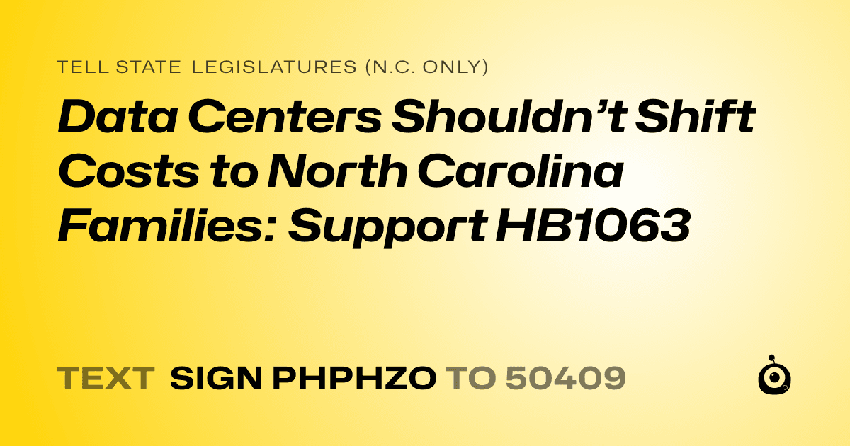 A shareable card that reads "tell State Legislatures (N.C. only): Data Centers Shouldn’t Shift Costs to North Carolina Families: Support HB1063" followed by "text sign PHPHZO to 50409"