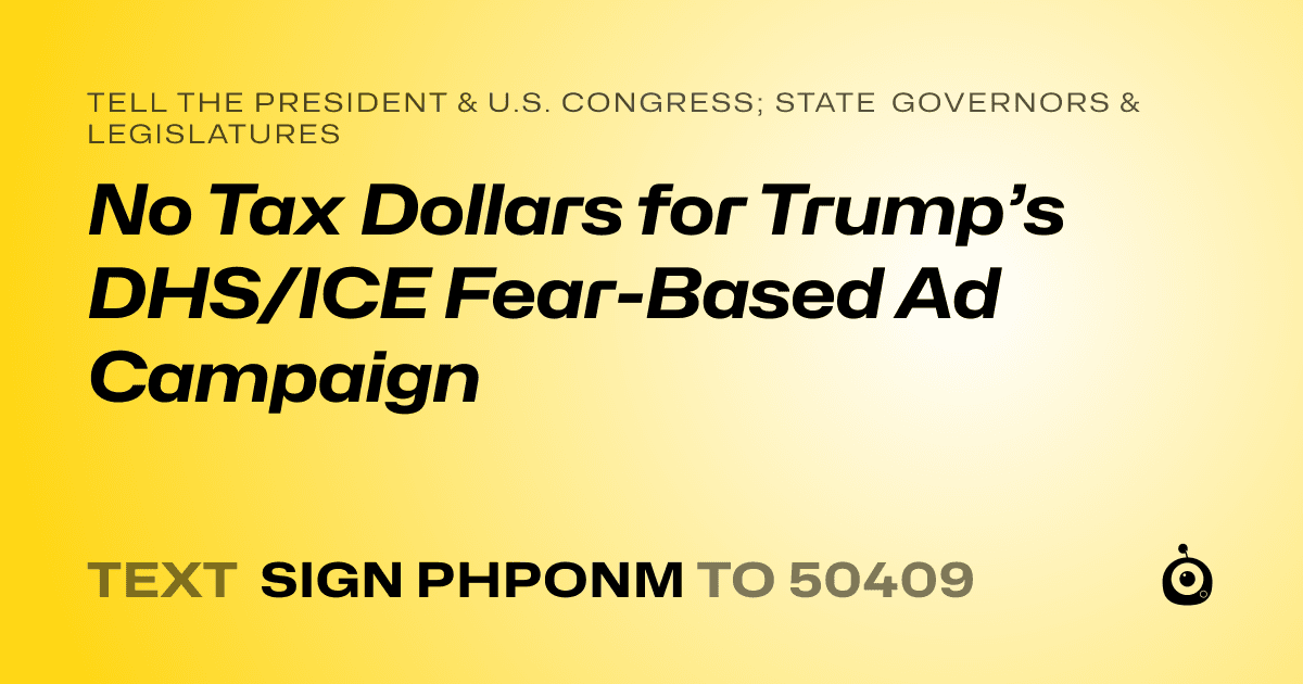 A shareable card that reads "tell the President & U.S. Congress; State Governors & Legislatures: No Tax Dollars for Trump’s DHS/ICE Fear-Based Ad Campaign" followed by "text sign PHPONM to 50409"