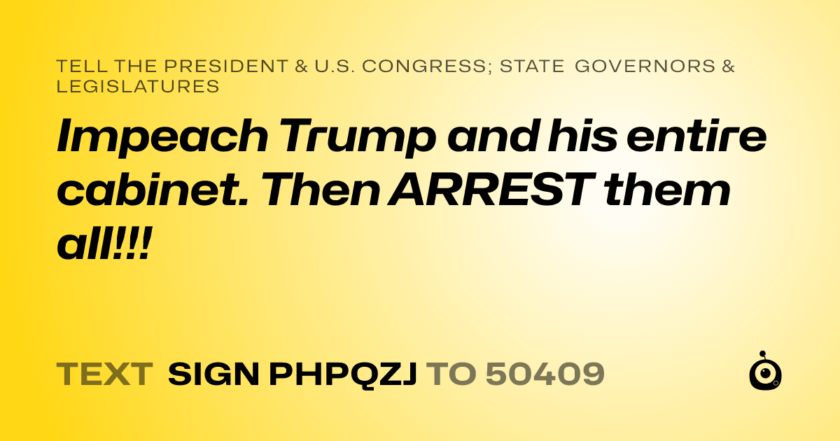 A shareable card that reads "tell the President & U.S. Congress; State Governors & Legislatures: Impeach Trump and his entire cabinet. Then ARREST them all!!!" followed by "text sign PHPQZJ to 50409"