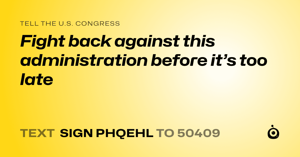 A shareable card that reads "tell the U.S. Congress: Fight back against this administration before it’s too late" followed by "text sign PHQEHL to 50409"