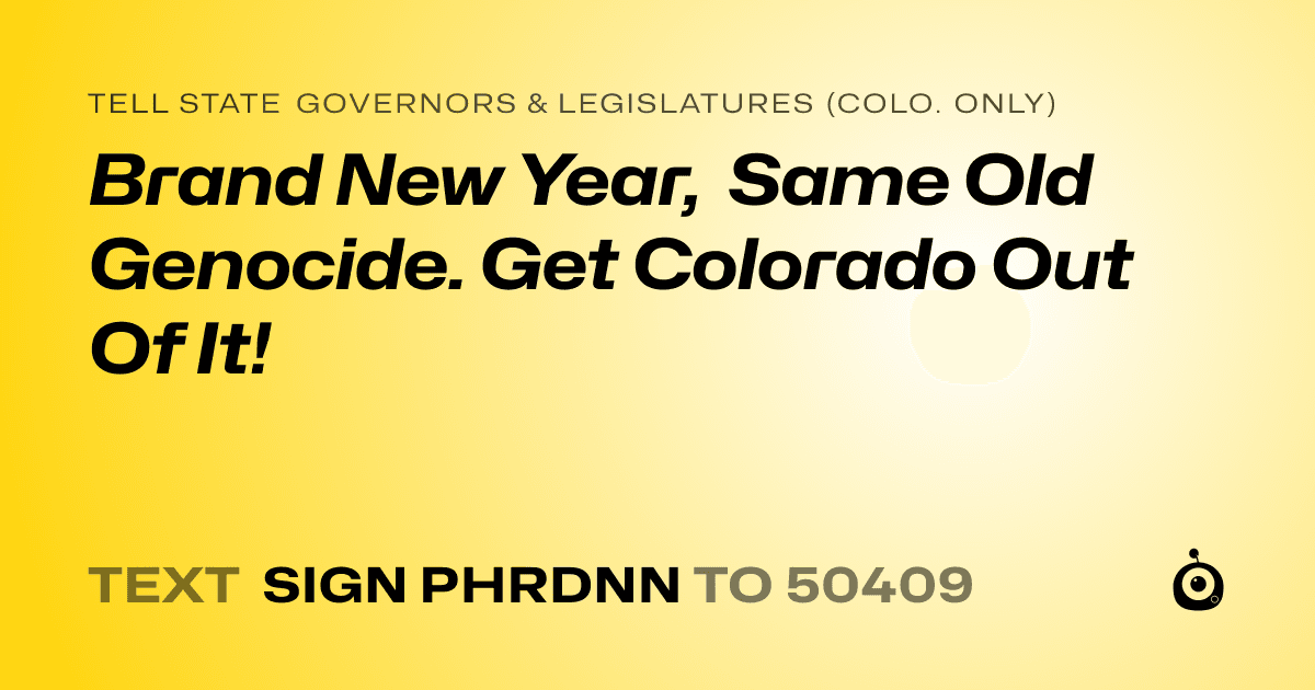A shareable card that reads "tell State Governors & Legislatures (Colo. only): Brand New Year, Same Old Genocide. Get Colorado Out Of It!" followed by "text sign PHRDNN to 50409"