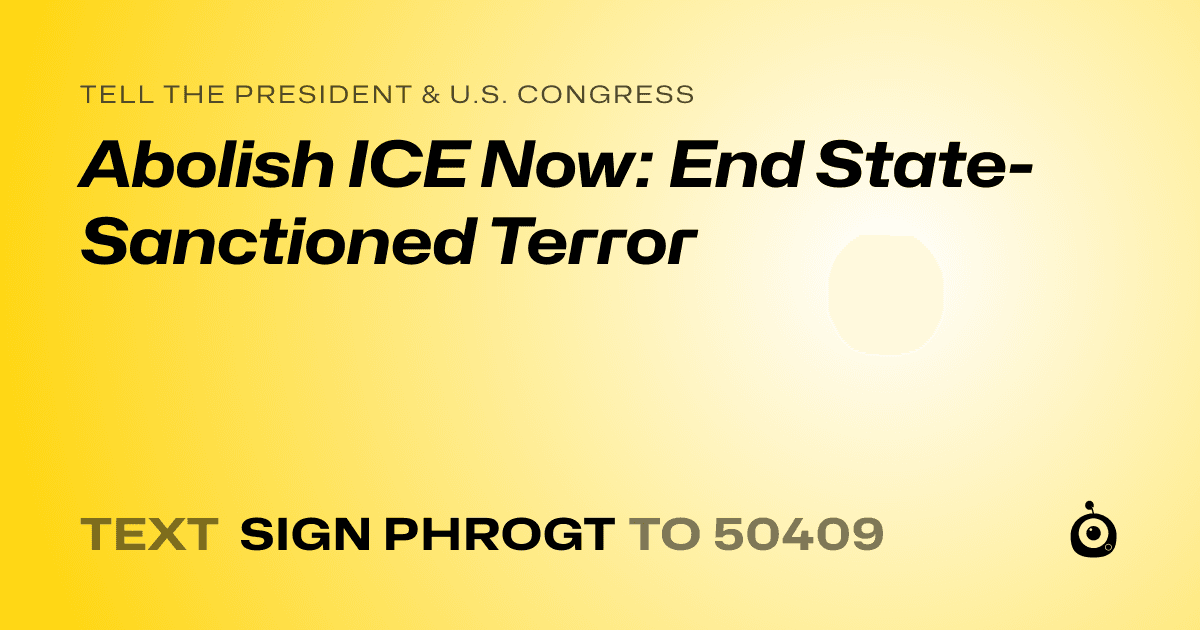 A shareable card that reads "tell the President & U.S. Congress: Abolish ICE Now: End State-Sanctioned Terror" followed by "text sign PHROGT to 50409"
