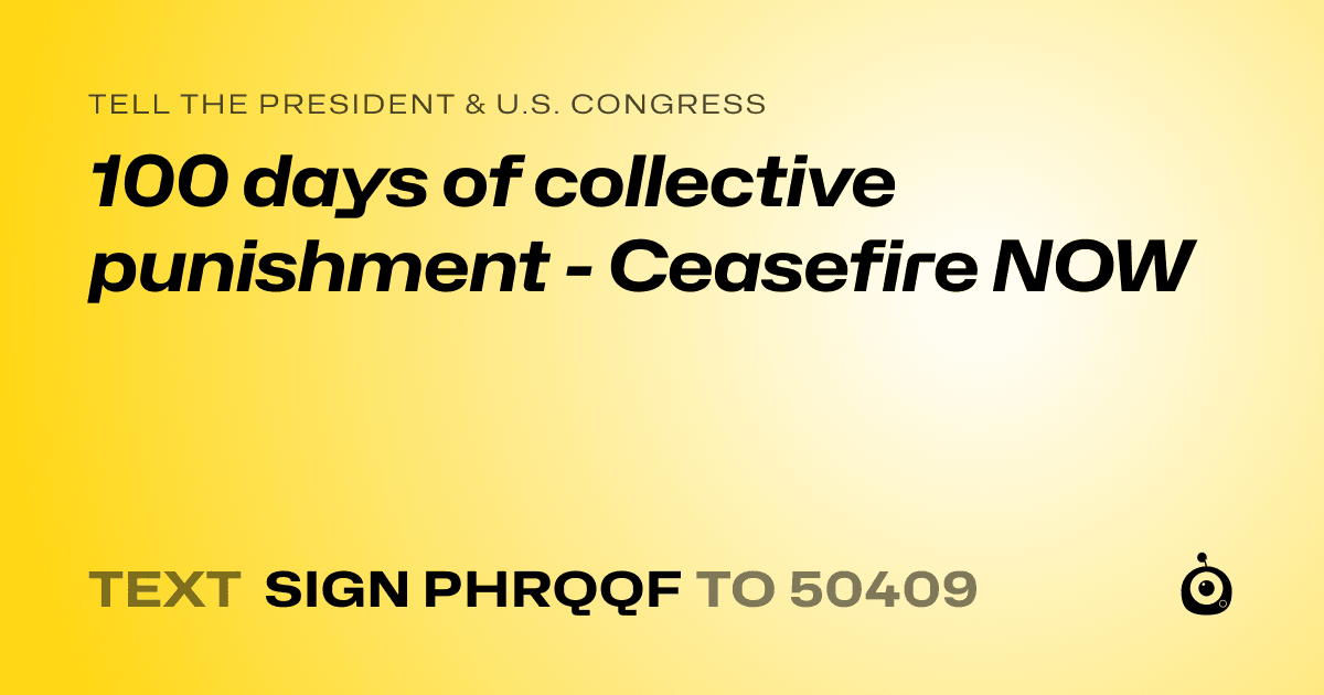 A shareable card that reads "tell the President & U.S. Congress: 100 days of collective punishment - Ceasefire NOW" followed by "text sign PHRQQF to 50409"