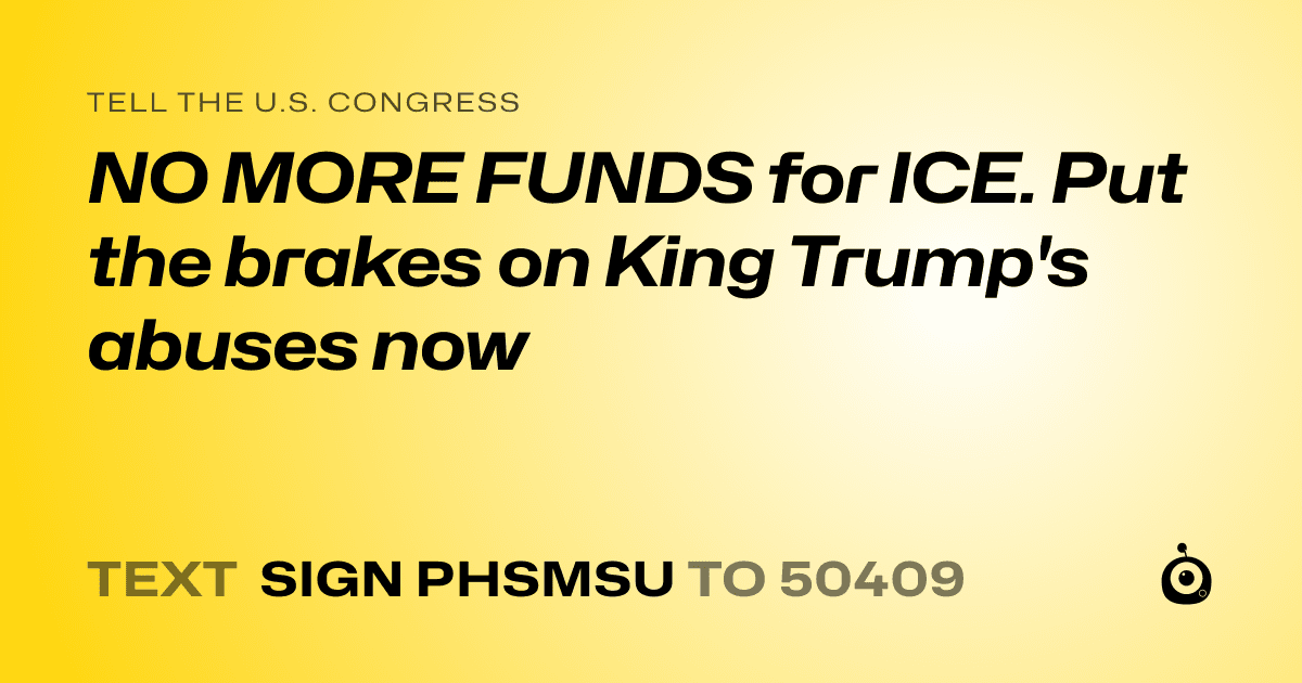 A shareable card that reads "tell the U.S. Congress: NO MORE FUNDS for ICE. Put the brakes on King Trump's abuses now" followed by "text sign PHSMSU to 50409"