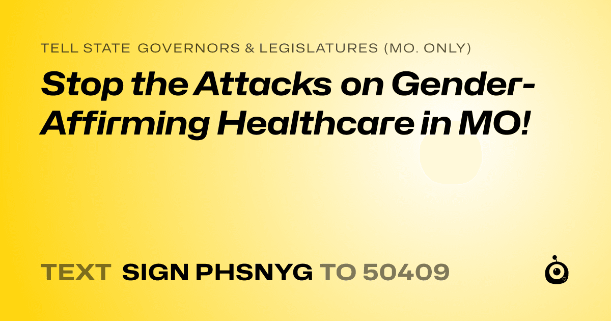 A shareable card that reads "tell State Governors & Legislatures (Mo. only): Stop the Attacks on Gender-Affirming Healthcare in MO!" followed by "text sign PHSNYG to 50409"