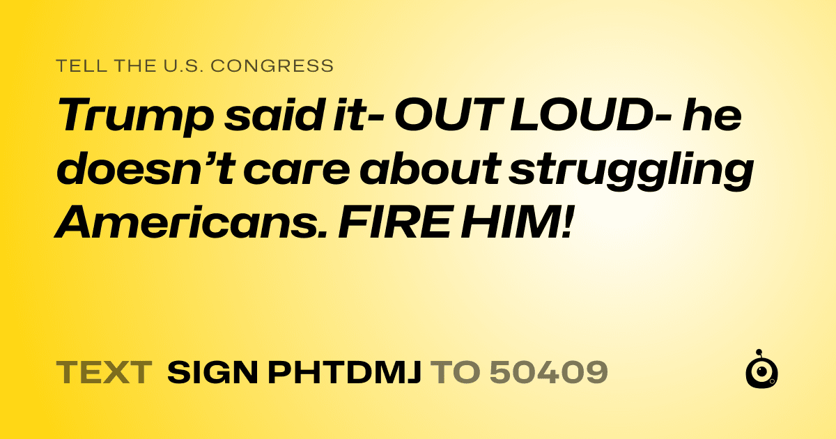 A shareable card that reads "tell the U.S. Congress: Trump said it- OUT LOUD- he doesn’t care about struggling Americans. FIRE HIM!" followed by "text sign PHTDMJ to 50409"