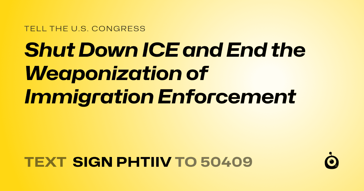 A shareable card that reads "tell the U.S. Congress: Shut Down ICE and End the Weaponization of Immigration Enforcement" followed by "text sign PHTIIV to 50409"