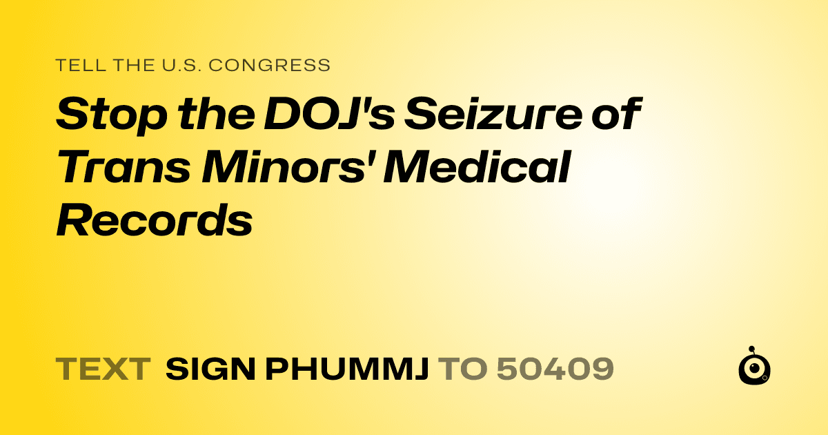 A shareable card that reads "tell the U.S. Congress: Stop the DOJ's Seizure of Trans Minors' Medical Records" followed by "text sign PHUMMJ to 50409"