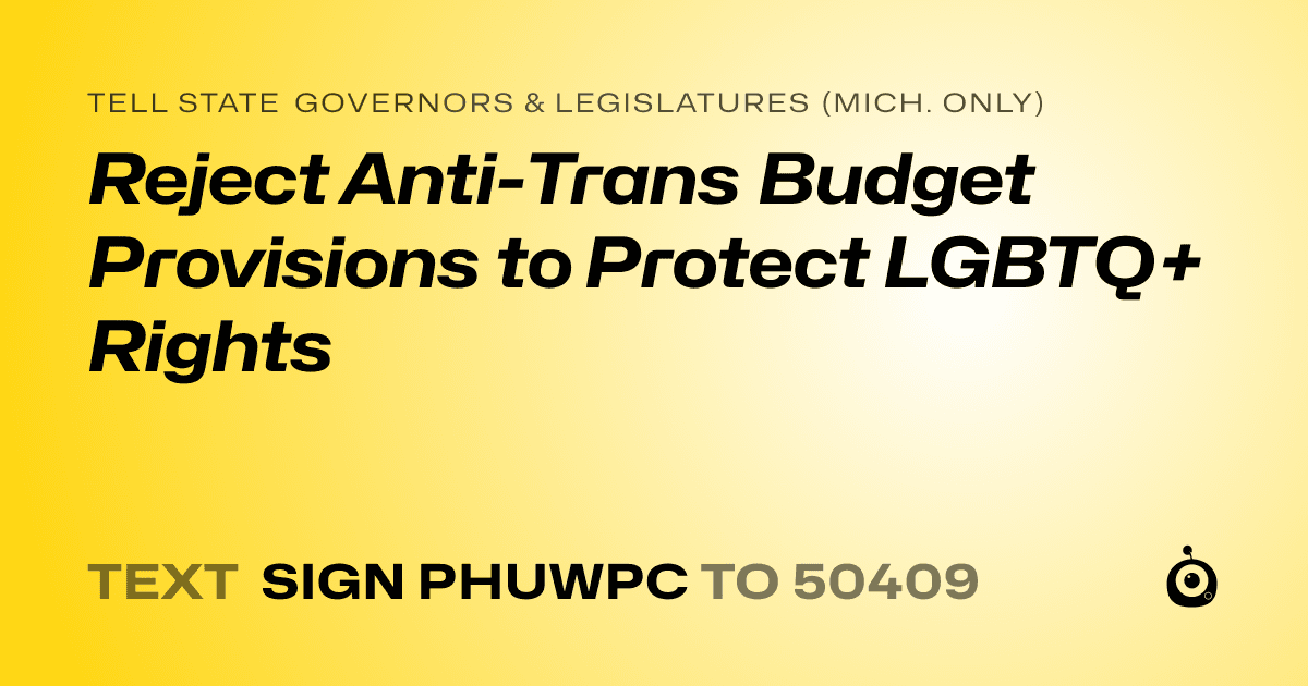 A shareable card that reads "tell State Governors & Legislatures (Mich. only): Reject Anti-Trans Budget Provisions to Protect LGBTQ+ Rights" followed by "text sign PHUWPC to 50409"