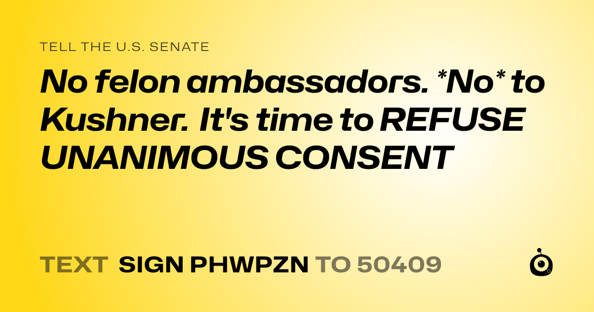 A shareable card that reads "tell the U.S. Senate: No felon ambassadors. *No* to Kushner. It's time to REFUSE UNANIMOUS CONSENT" followed by "text sign PHWPZN to 50409"