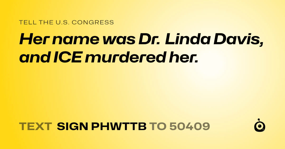 A shareable card that reads "tell the U.S. Congress: Her name was Dr. Linda Davis, and ICE murdered her." followed by "text sign PHWTTB to 50409"