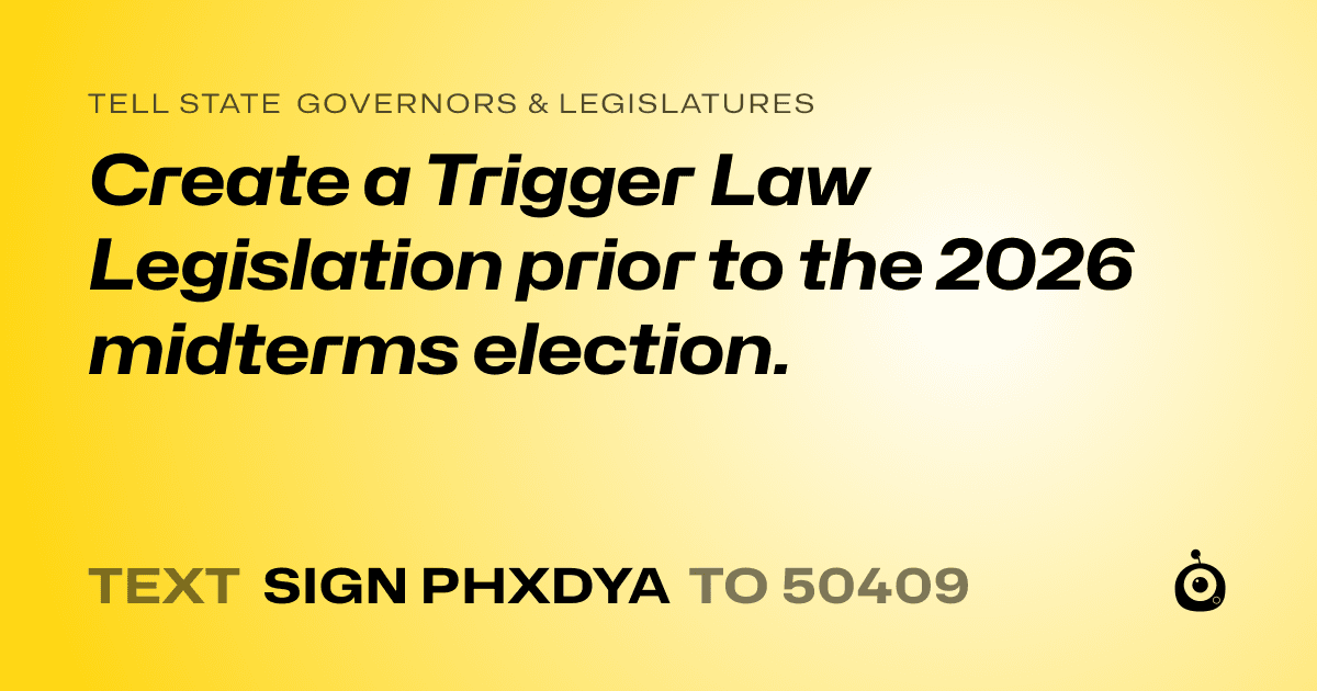 A shareable card that reads "tell State Governors & Legislatures: Create a Trigger Law Legislation prior to the 2026 midterms election." followed by "text sign PHXDYA to 50409"