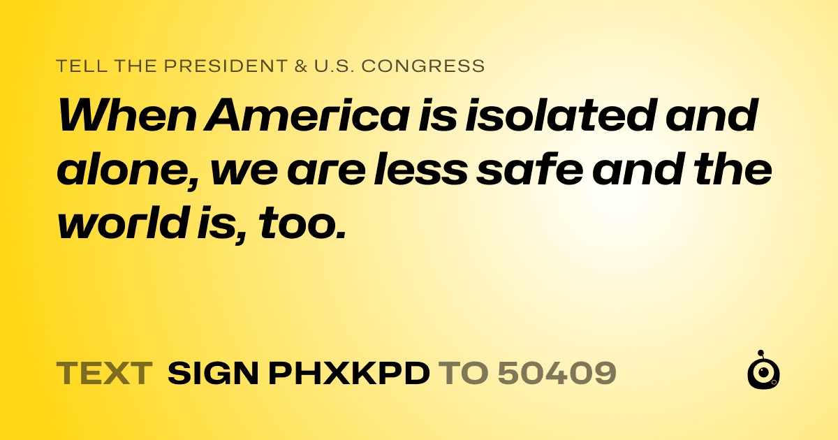 A shareable card that reads "tell the President & U.S. Congress: When America is isolated and alone, we are less safe and the world is, too." followed by "text sign PHXKPD to 50409"