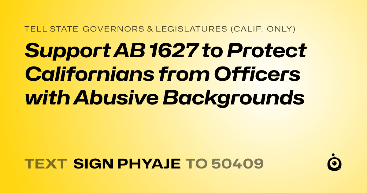 A shareable card that reads "tell State Governors & Legislatures (Calif. only): Support AB 1627 to Protect Californians from Officers with Abusive Backgrounds" followed by "text sign PHYAJE to 50409"