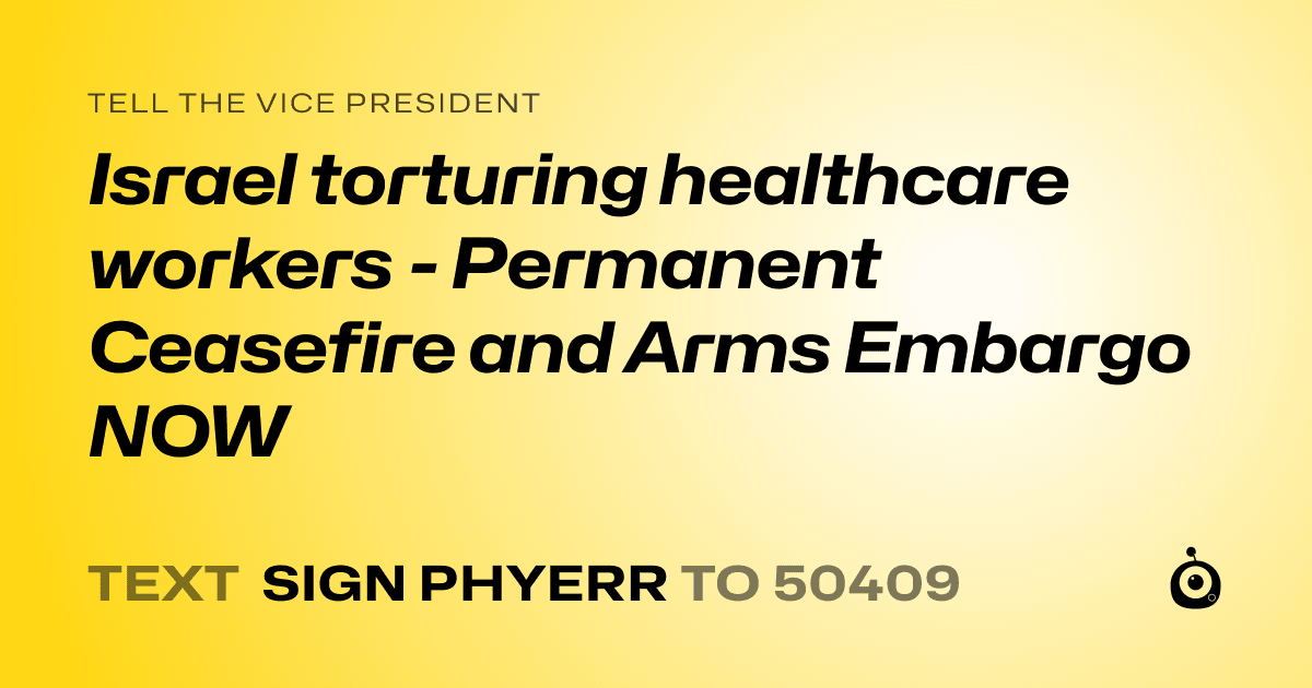 A shareable card that reads "tell the Vice President: Israel torturing healthcare workers - Permanent Ceasefire and Arms Embargo NOW" followed by "text sign PHYERR to 50409"