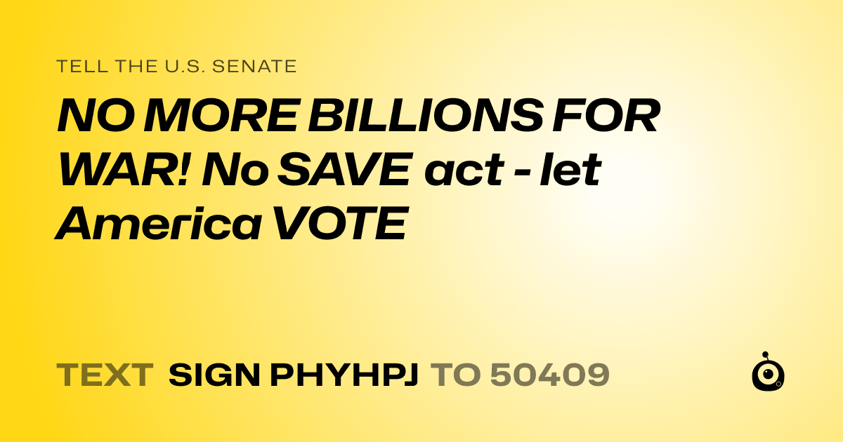 A shareable card that reads "tell the U.S. Senate: NO MORE BILLIONS FOR WAR! No SAVE act - let America VOTE" followed by "text sign PHYHPJ to 50409"