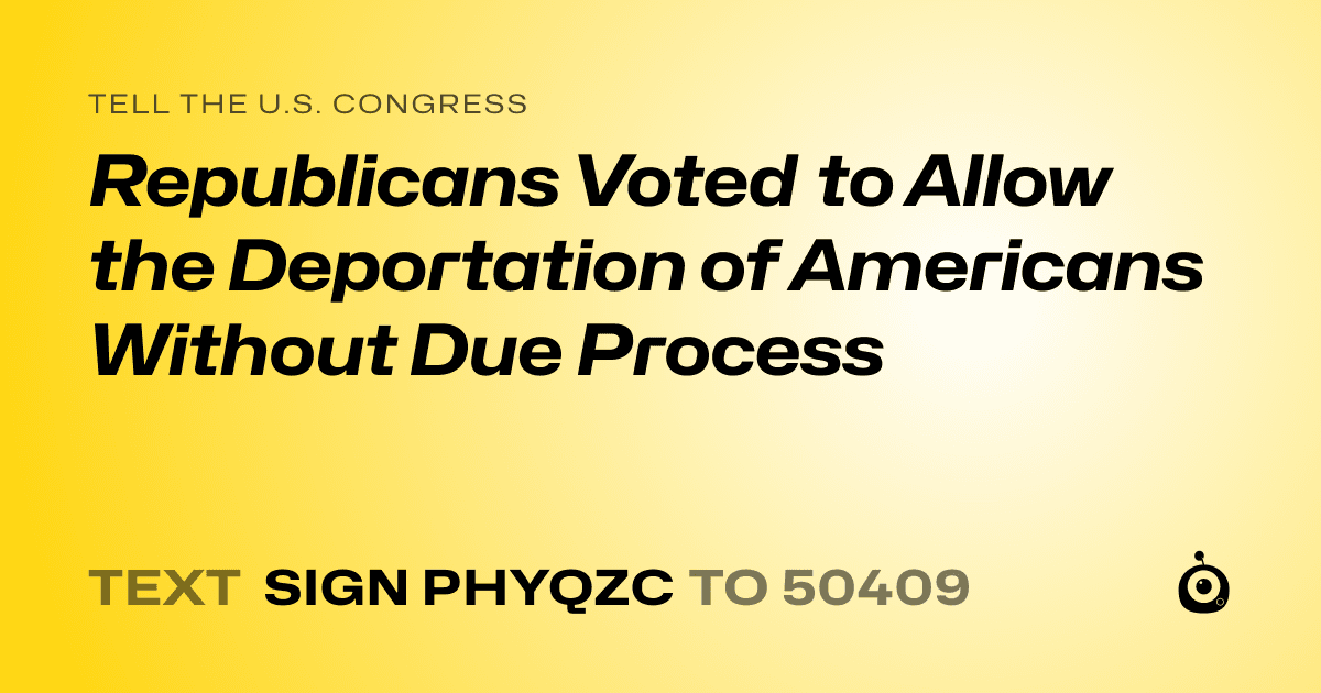 A shareable card that reads "tell the U.S. Congress: Republicans Voted to Allow the Deportation of Americans Without Due Process" followed by "text sign PHYQZC to 50409"