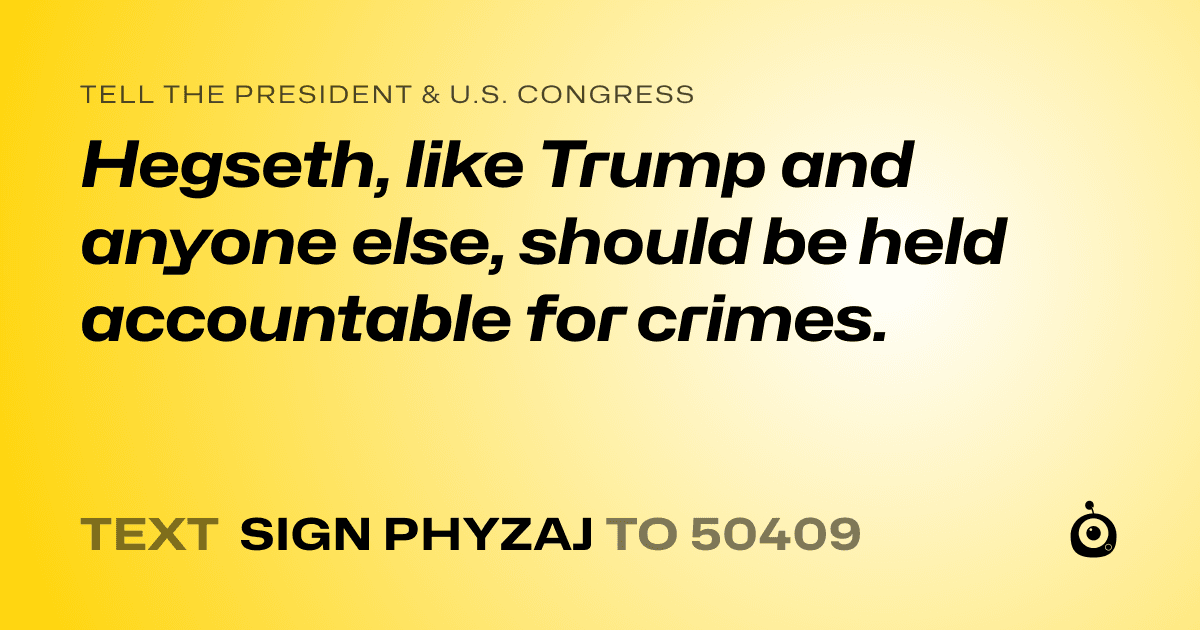 A shareable card that reads "tell the President & U.S. Congress: Hegseth, like Trump and anyone else, should be held accountable for crimes." followed by "text sign PHYZAJ to 50409"