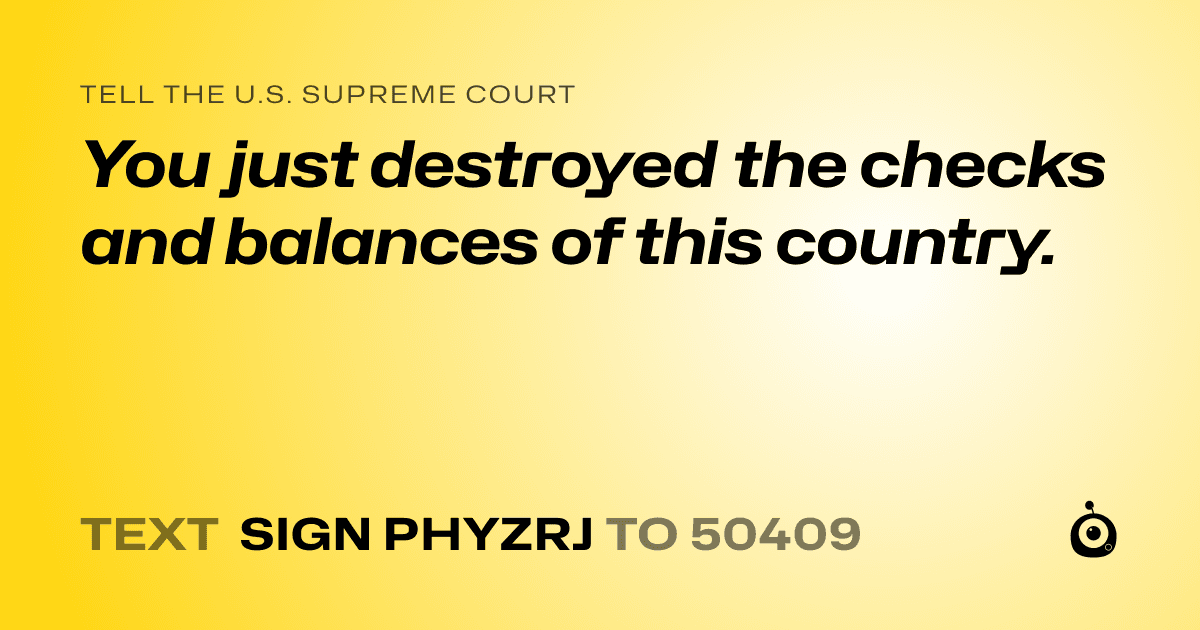 A shareable card that reads "tell the U.S. Supreme Court: You just destroyed the checks and balances of this country." followed by "text sign PHYZRJ to 50409"