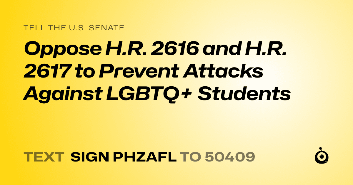 A shareable card that reads "tell the U.S. Senate: Oppose H.R. 2616 and H.R. 2617 to Prevent Attacks Against LGBTQ+ Students" followed by "text sign PHZAFL to 50409"