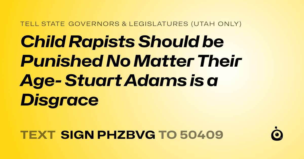 A shareable card that reads "tell State Governors & Legislatures (Utah only): Child Rapists Should be Punished No Matter Their Age- Stuart Adams is a Disgrace" followed by "text sign PHZBVG to 50409"