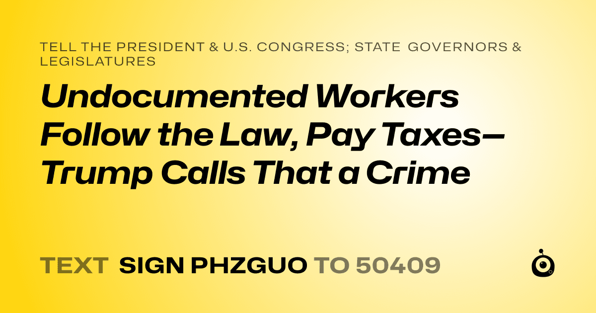 A shareable card that reads "tell the President & U.S. Congress; State Governors & Legislatures: Undocumented Workers Follow the Law, Pay Taxes—Trump Calls That a Crime" followed by "text sign PHZGUO to 50409"