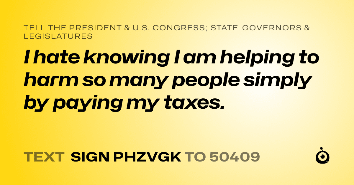A shareable card that reads "tell the President & U.S. Congress; State Governors & Legislatures: I hate knowing I am helping to harm so many people simply by paying my taxes." followed by "text sign PHZVGK to 50409"
