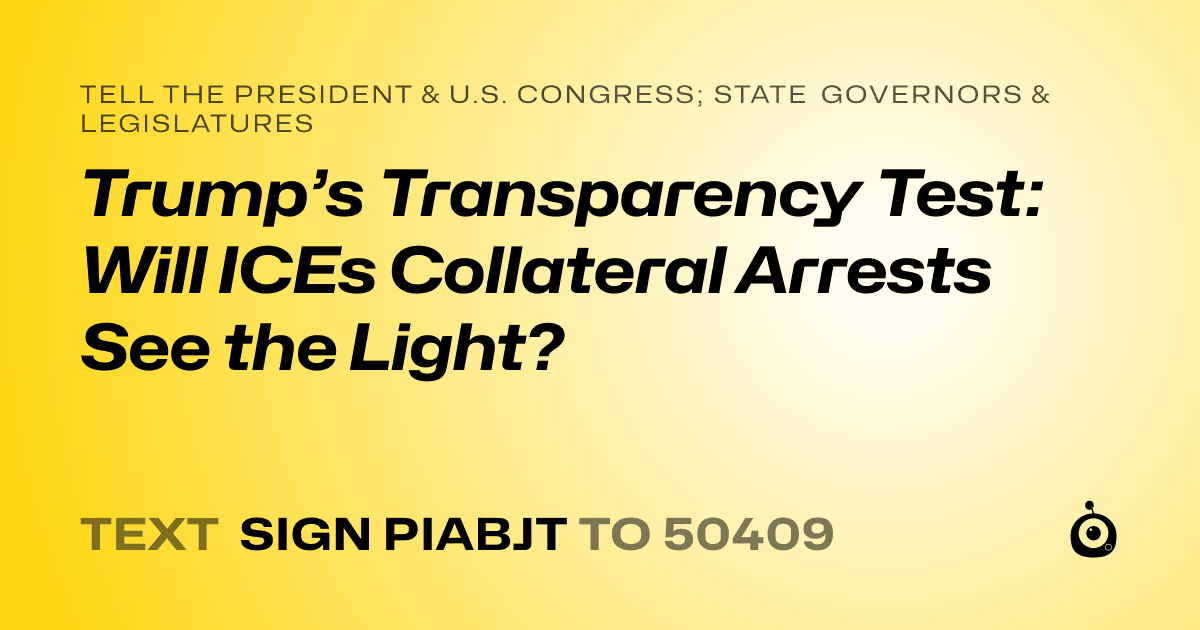A shareable card that reads "tell the President & U.S. Congress; State Governors & Legislatures: Trump’s Transparency Test: Will ICEs Collateral Arrests See the Light?" followed by "text sign PIABJT to 50409"