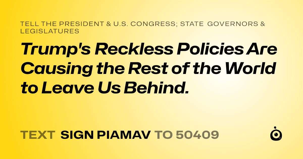 A shareable card that reads "tell the President & U.S. Congress; State Governors & Legislatures: Trump's Reckless Policies Are Causing the Rest of the World to Leave Us Behind." followed by "text sign PIAMAV to 50409"