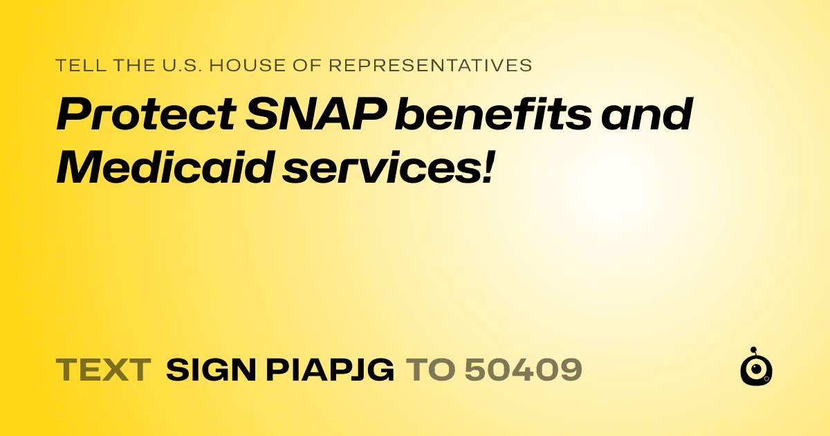 A shareable card that reads "tell the U.S. House of Representatives: Protect SNAP benefits and Medicaid services!" followed by "text sign PIAPJG to 50409"