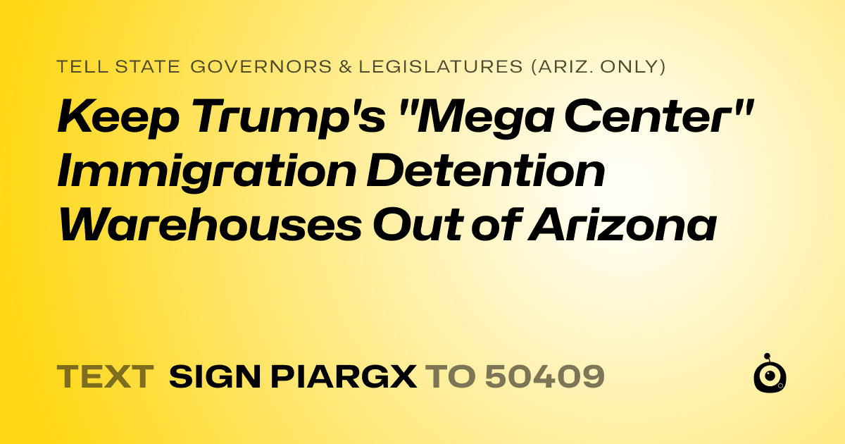 A shareable card that reads "tell State Governors & Legislatures (Ariz. only): Keep Trump's "Mega Center" Immigration Detention Warehouses Out of Arizona" followed by "text sign PIARGX to 50409"