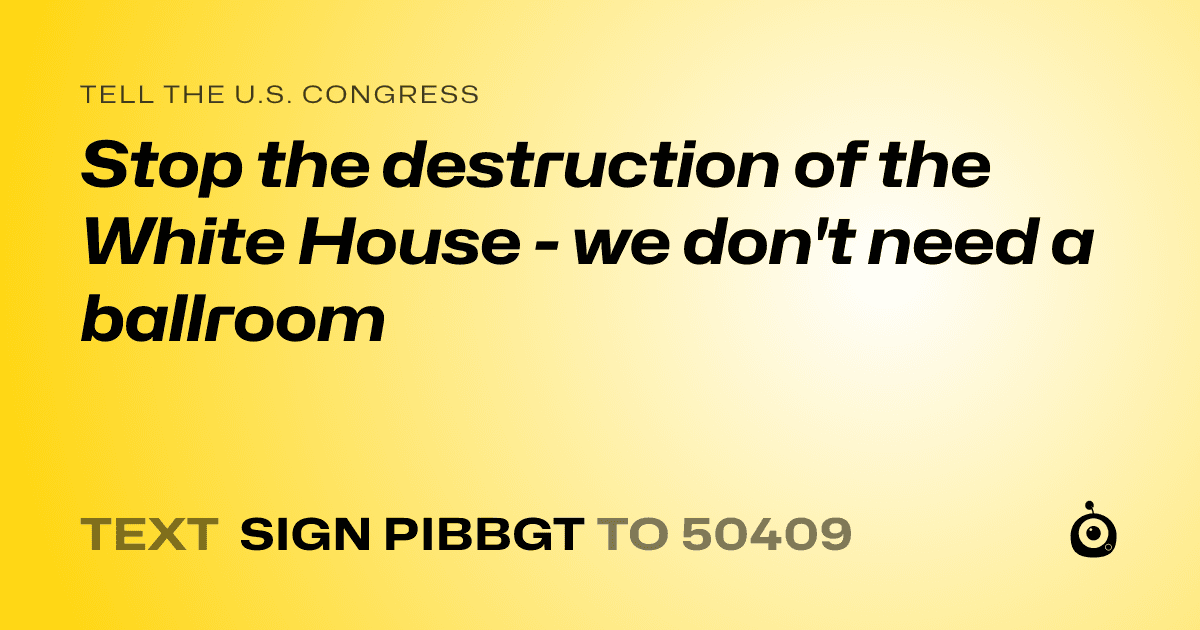 A shareable card that reads "tell the U.S. Congress: Stop the destruction of the White House - we don't need a ballroom" followed by "text sign PIBBGT to 50409"