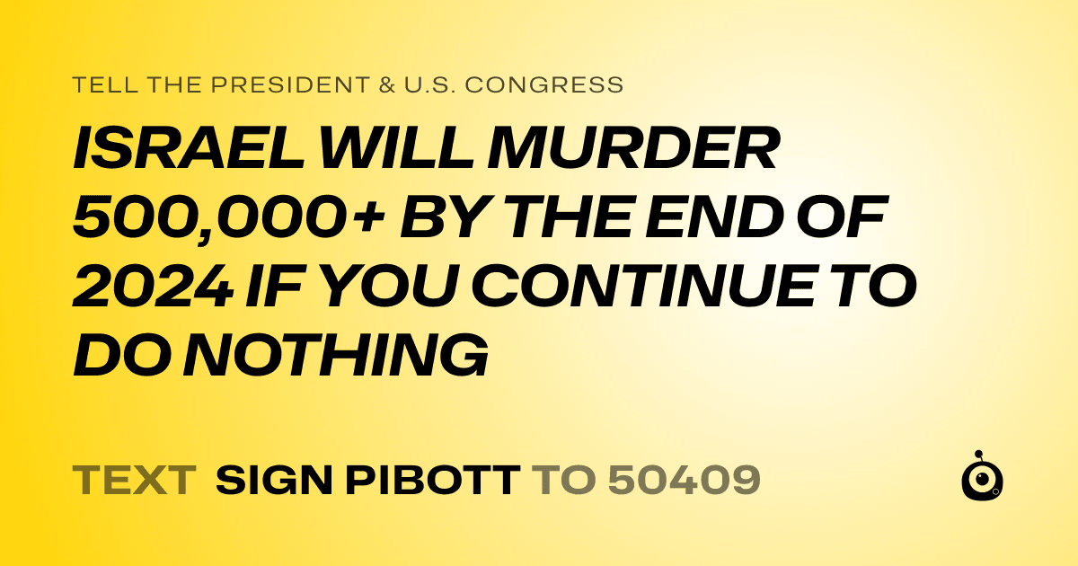 A shareable card that reads "tell the President & U.S. Congress: ISRAEL WILL MURDER 500,000+ BY THE END OF 2024 IF YOU CONTINUE TO DO NOTHING" followed by "text sign PIBOTT to 50409"