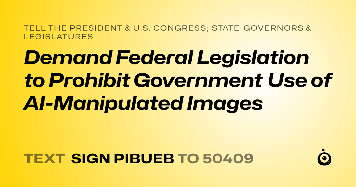 A shareable card that reads "tell the President & U.S. Congress; State Governors & Legislatures: Demand Federal Legislation to Prohibit Government Use of AI-Manipulated Images" followed by "text sign PIBUEB to 50409"