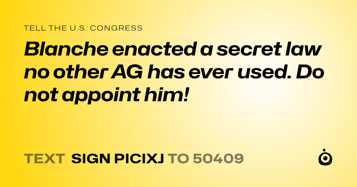 A shareable card that reads "tell the U.S. Congress: Blanche enacted a secret law no other AG has ever used.  Do not appoint him!" followed by "text sign PICIXJ to 50409"