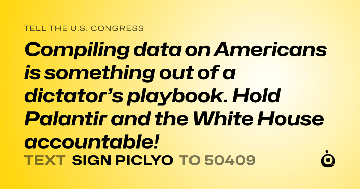 A shareable card that reads "tell the U.S. Congress: Compiling data on Americans is something out of a dictator’s playbook. Hold Palantir and the White House accountable!" followed by "text sign PICLYO to 50409"