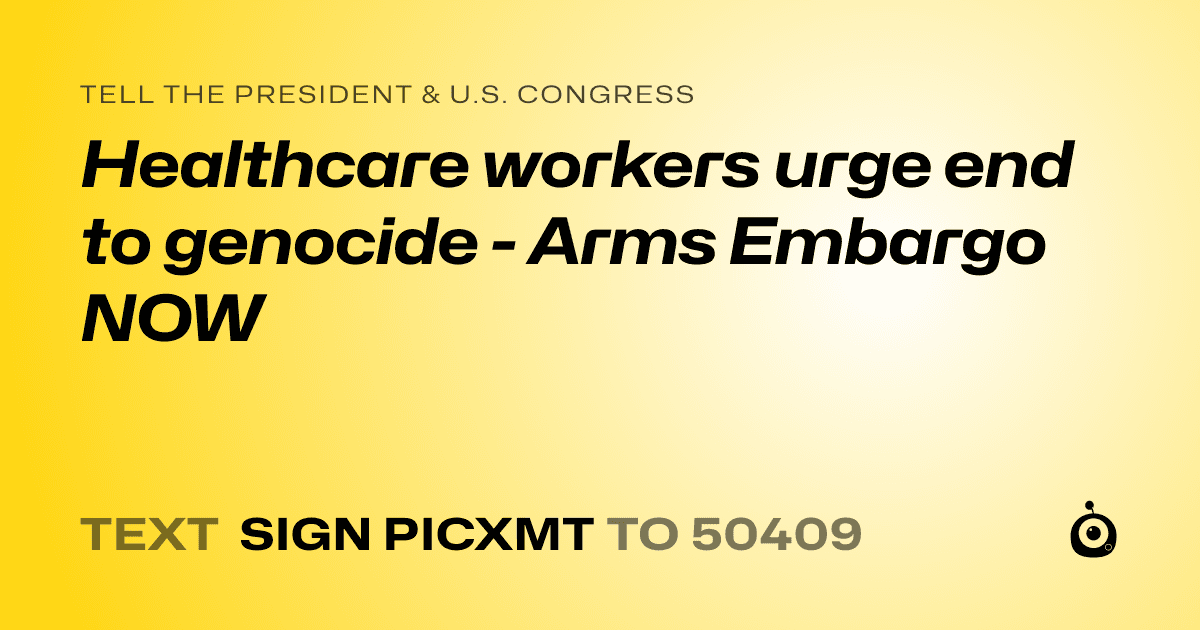 A shareable card that reads "tell the President & U.S. Congress: Healthcare workers urge end to genocide - Arms Embargo NOW" followed by "text sign PICXMT to 50409"